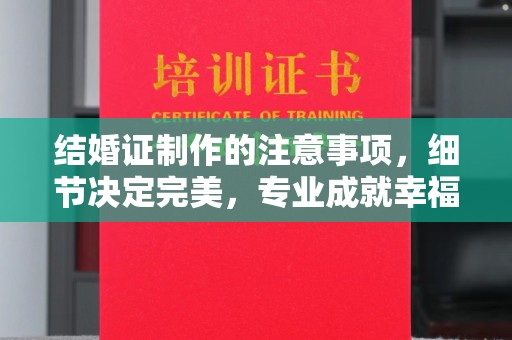 东阿结婚证制作的注意事项，细节决定完美，专业成就幸福