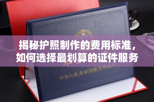 东阿揭秘护照制作的费用标准，如何选择最划算的证件服务？